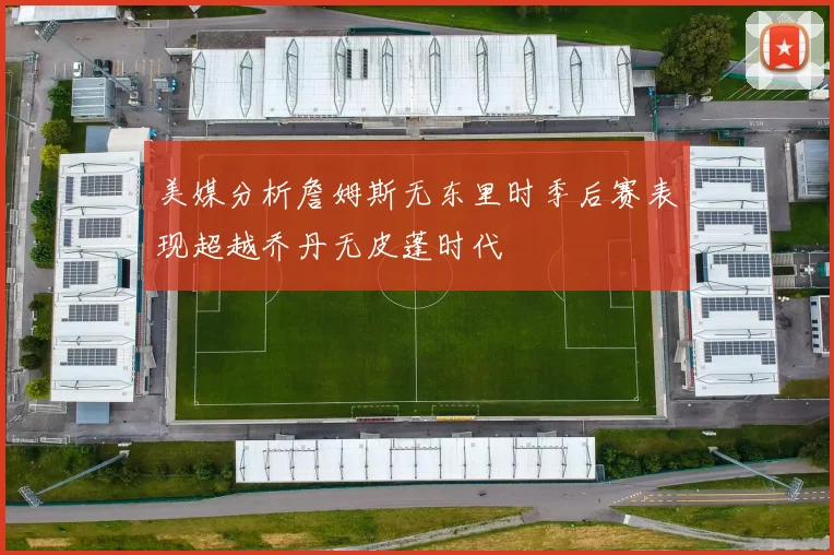美媒分析詹姆斯无东里时季后赛表现超越乔丹无皮蓬时代