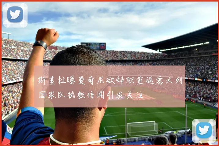 斯基拉曝曼奇尼欲辞职重返意大利国家队执教传闻引发关注