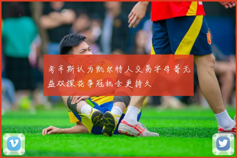 考辛斯认为凯尔特人交易字母哥无益双探花争冠机会更持久