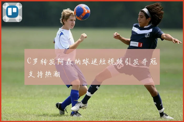 C罗转发阿森纳球迷短视频引发夺冠支持热潮