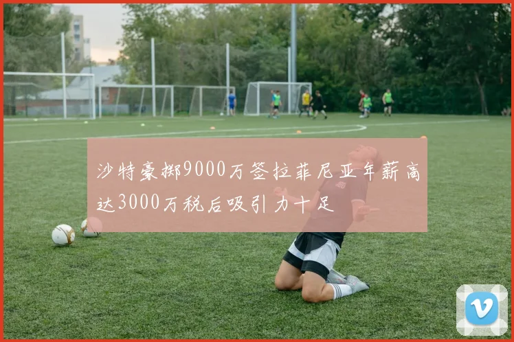 沙特豪掷9000万签拉菲尼亚年薪高达3000万税后吸引力十足