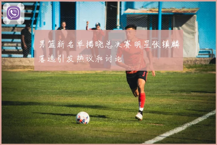 男篮新名单揭晓总决赛明星张镇麟落选引发热议和讨论