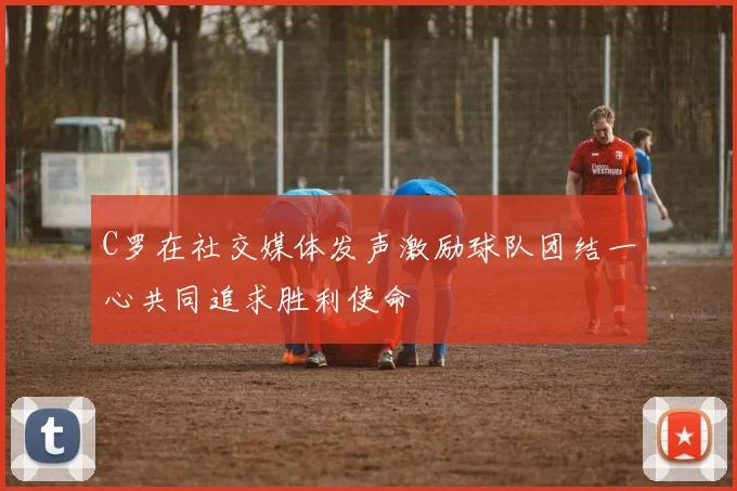 C罗在社交媒体发声激励球队团结一心共同追求胜利使命
