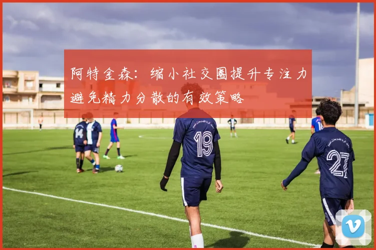 阿特金森：缩小社交圈提升专注力避免精力分散的有效策略