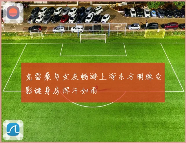 克雷桑与女友畅游上海东方明珠合影健身房挥汗如雨