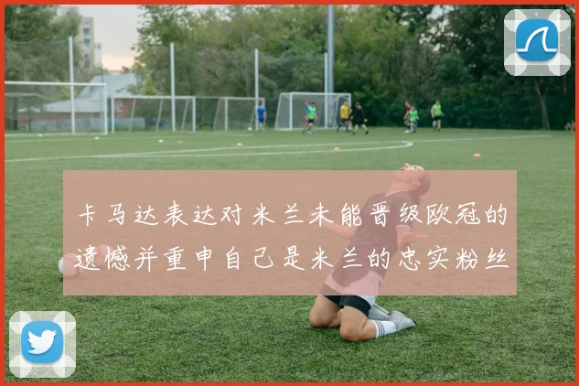 卡马达表达对米兰未能晋级欧冠的遗憾并重申自己是米兰的忠实粉丝