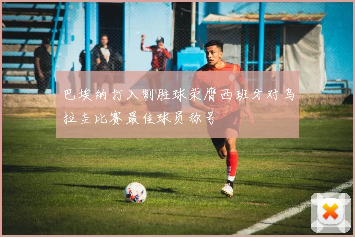 巴埃纳打入制胜球荣膺西班牙对乌拉圭比赛最佳球员称号