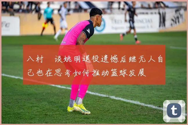 八村塁谈姚明退役遗憾后继无人自己也在思考如何推动篮球发展